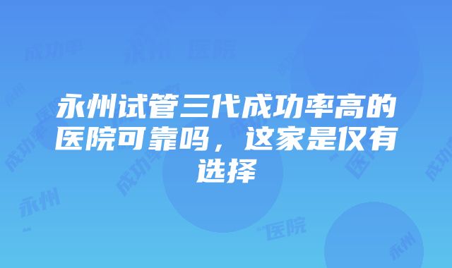 永州试管三代成功率高的医院可靠吗，这家是仅有选择