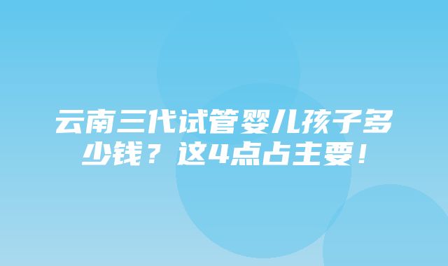 云南三代试管婴儿孩子多少钱？这4点占主要！