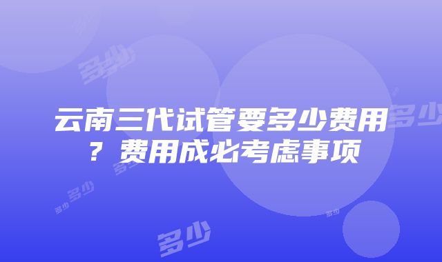 云南三代试管要多少费用？费用成必考虑事项