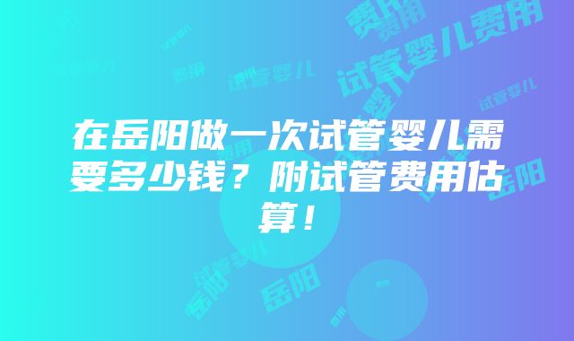 在岳阳做一次试管婴儿需要多少钱？附试管费用估算！