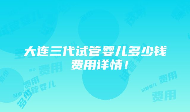 大连三代试管婴儿多少钱 费用详情！