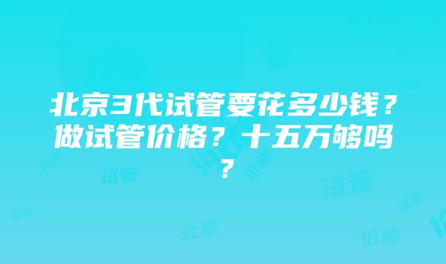 北京3代试管要花多少钱？做试管价格？十五万够吗？