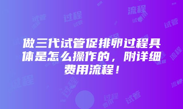 做三代试管促排卵过程具体是怎么操作的，附详细费用流程！