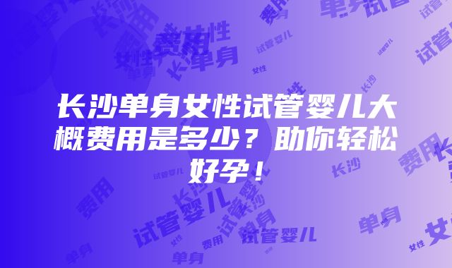 长沙单身女性试管婴儿大概费用是多少？助你轻松好孕！