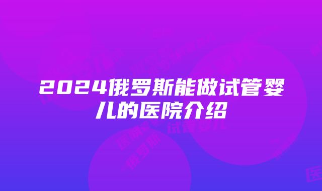 2024俄罗斯能做试管婴儿的医院介绍