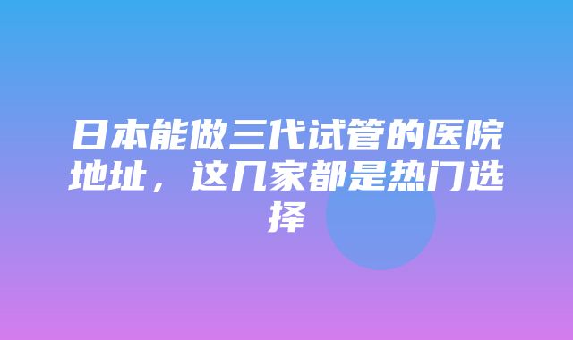 日本能做三代试管的医院地址，这几家都是热门选择