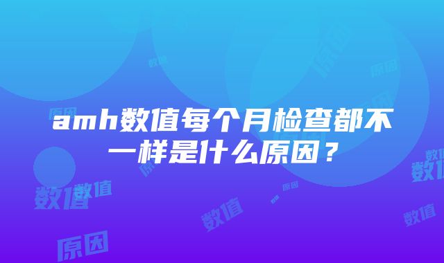 amh数值每个月检查都不一样是什么原因？