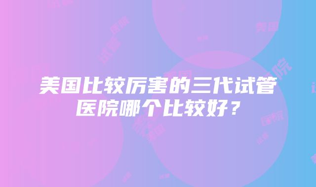 美国比较厉害的三代试管医院哪个比较好？