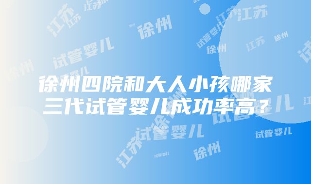 徐州四院和大人小孩哪家三代试管婴儿成功率高？