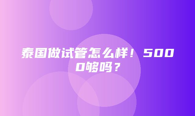 泰国做试管怎么样！5000够吗？