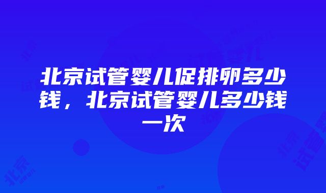 北京试管婴儿促排卵多少钱，北京试管婴儿多少钱一次