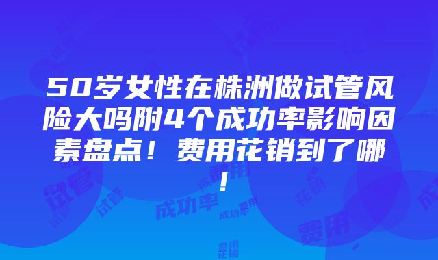 50岁女性在株洲做试管风险大吗附4个成功率影响因素盘点！费用花销到了哪！