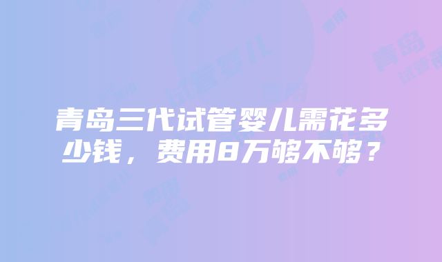 青岛三代试管婴儿需花多少钱，费用8万够不够？