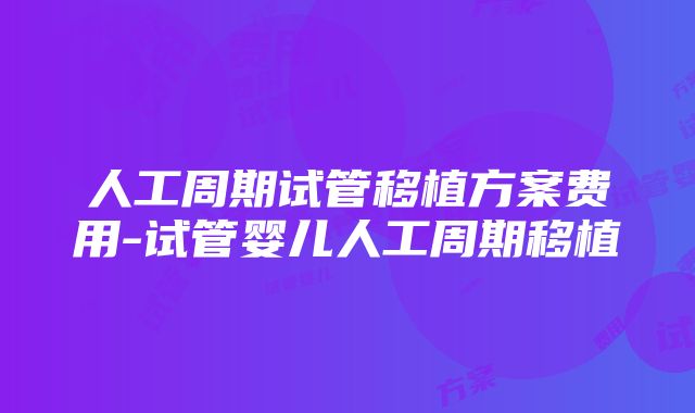 人工周期试管移植方案费用-试管婴儿人工周期移植