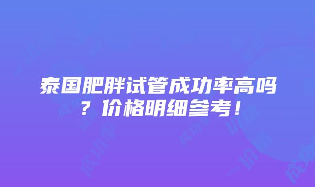 泰国肥胖试管成功率高吗？价格明细参考！