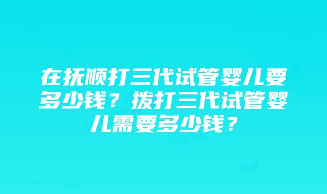 在抚顺打三代试管婴儿要多少钱？拨打三代试管婴儿需要多少钱？