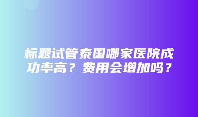 标题试管泰国哪家医院成功率高？费用会增加吗？