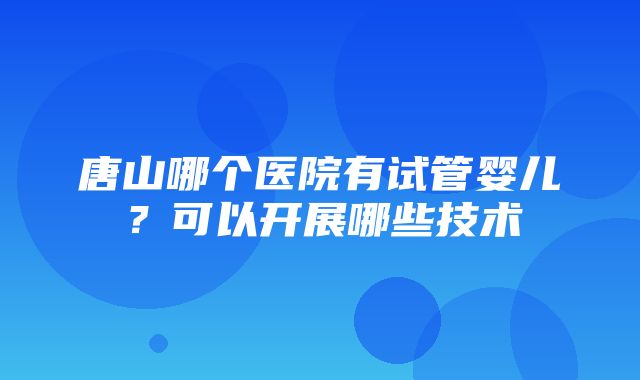 唐山哪个医院有试管婴儿？可以开展哪些技术