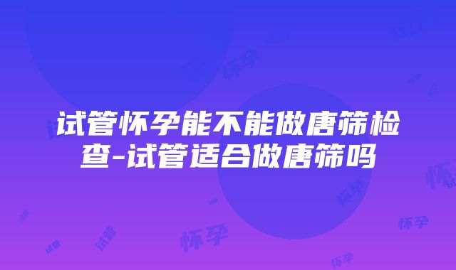 试管怀孕能不能做唐筛检查-试管适合做唐筛吗