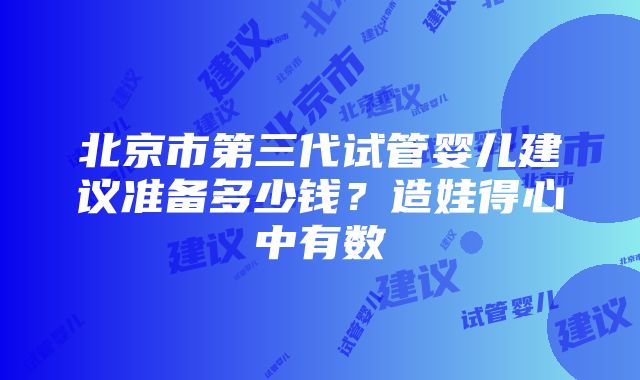 北京市第三代试管婴儿建议准备多少钱？造娃得心中有数