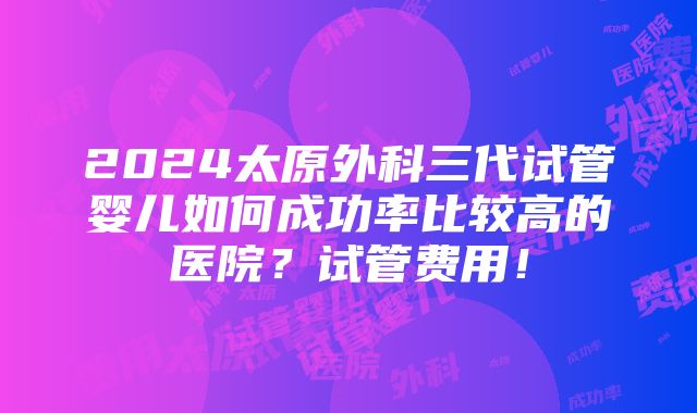 2024太原外科三代试管婴儿如何成功率比较高的医院？试管费用！