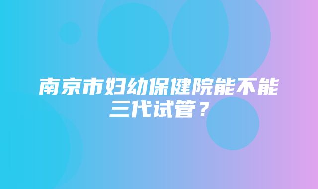 南京市妇幼保健院能不能三代试管？