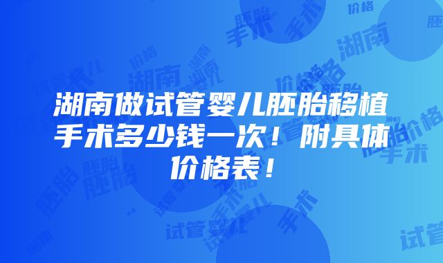 湖南做试管婴儿胚胎移植手术多少钱一次！附具体价格表！