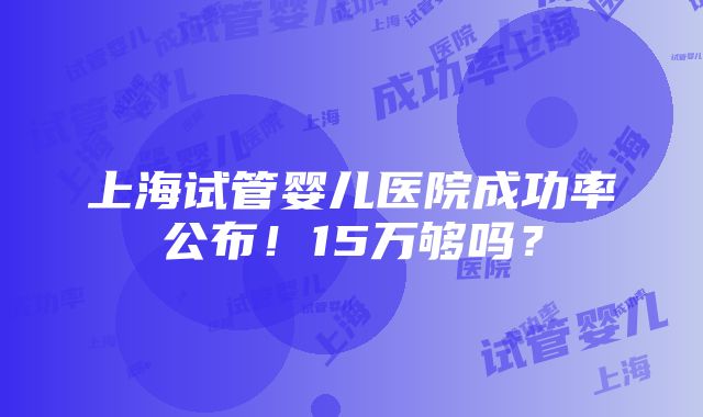 上海试管婴儿医院成功率公布！15万够吗？