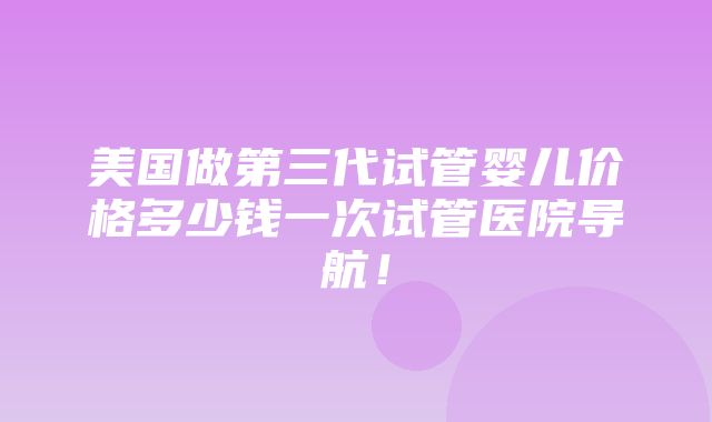 美国做第三代试管婴儿价格多少钱一次试管医院导航！