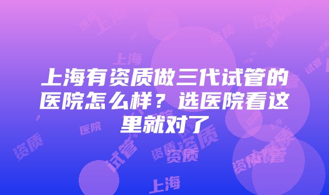 上海有资质做三代试管的医院怎么样？选医院看这里就对了