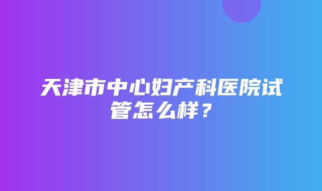 天津市中心妇产科医院试管怎么样？