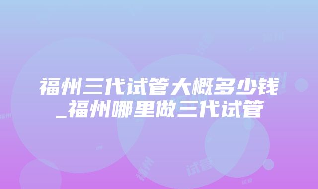 福州三代试管大概多少钱_福州哪里做三代试管