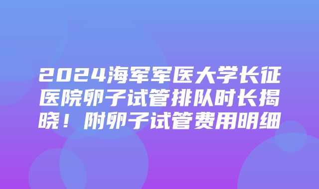 2024海军军医大学长征医院卵子试管排队时长揭晓！附卵子试管费用明细