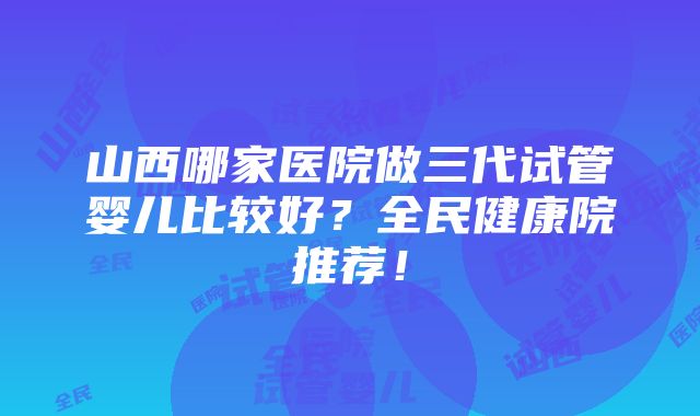 山西哪家医院做三代试管婴儿比较好？全民健康院推荐！