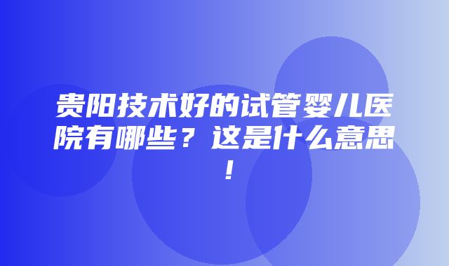 贵阳技术好的试管婴儿医院有哪些？这是什么意思！