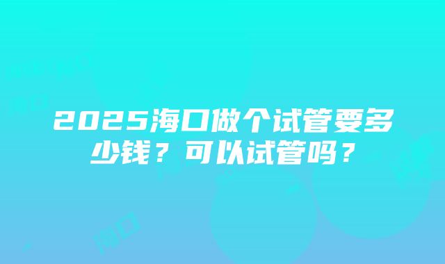 2025海口做个试管要多少钱？可以试管吗？