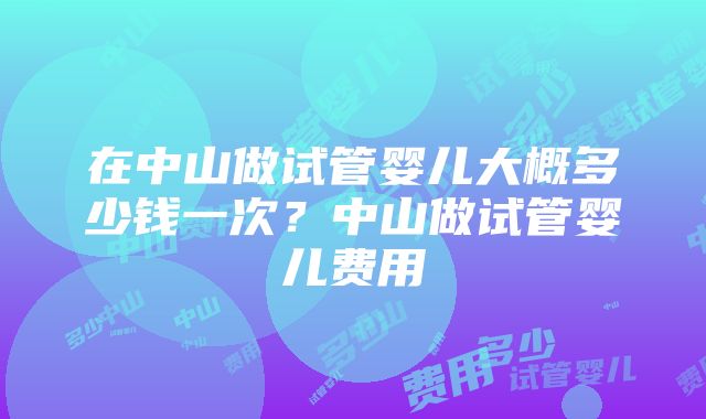 在中山做试管婴儿大概多少钱一次？中山做试管婴儿费用