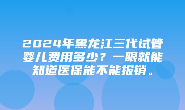 2024年黑龙江三代试管婴儿费用多少？一眼就能知道医保能不能报销。