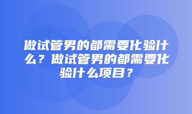 做试管男的都需要化验什么？做试管男的都需要化验什么项目？