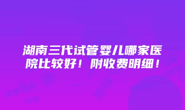 湖南三代试管婴儿哪家医院比较好！附收费明细！