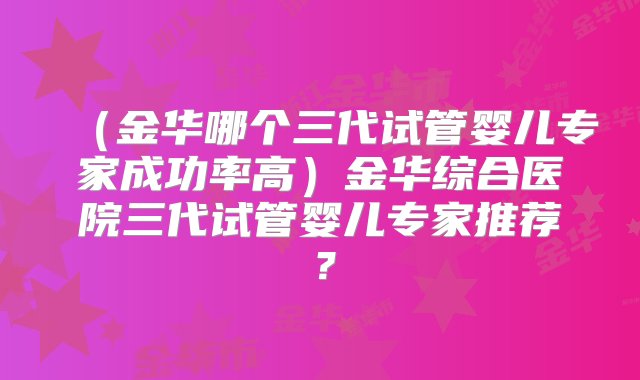 （金华哪个三代试管婴儿专家成功率高）金华综合医院三代试管婴儿专家推荐？