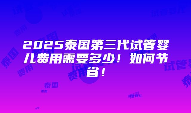 2025泰国第三代试管婴儿费用需要多少！如何节省！