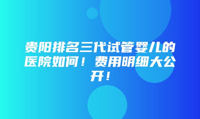 贵阳排名三代试管婴儿的医院如何！费用明细大公开！