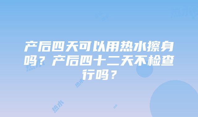 产后四天可以用热水擦身吗？产后四十二天不检查行吗？