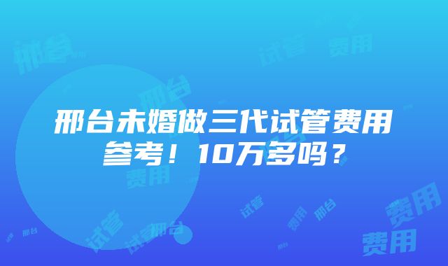 邢台未婚做三代试管费用参考！10万多吗？