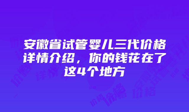 安徽省试管婴儿三代价格详情介绍，你的钱花在了这4个地方