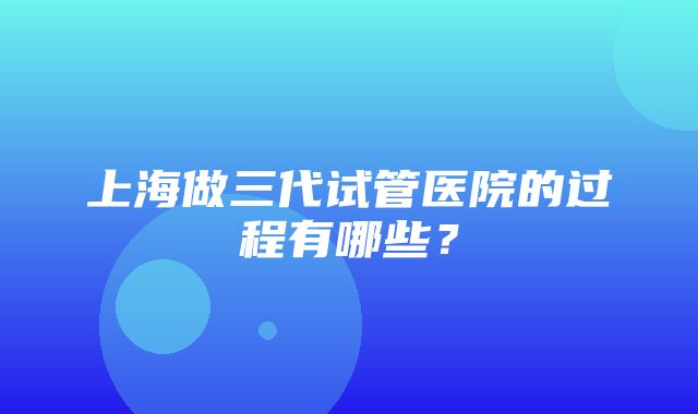 上海做三代试管医院的过程有哪些？