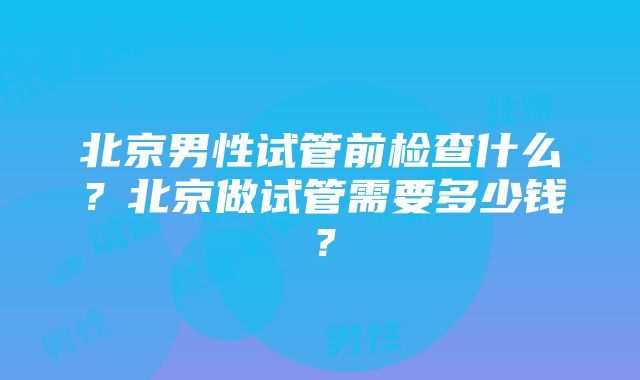 北京男性试管前检查什么？北京做试管需要多少钱？