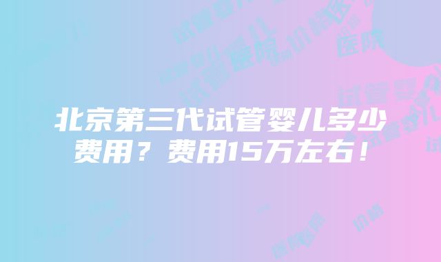 北京第三代试管婴儿多少费用？费用15万左右！