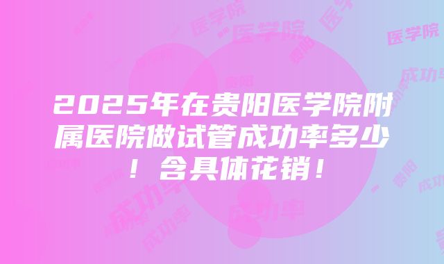 2025年在贵阳医学院附属医院做试管成功率多少！含具体花销！